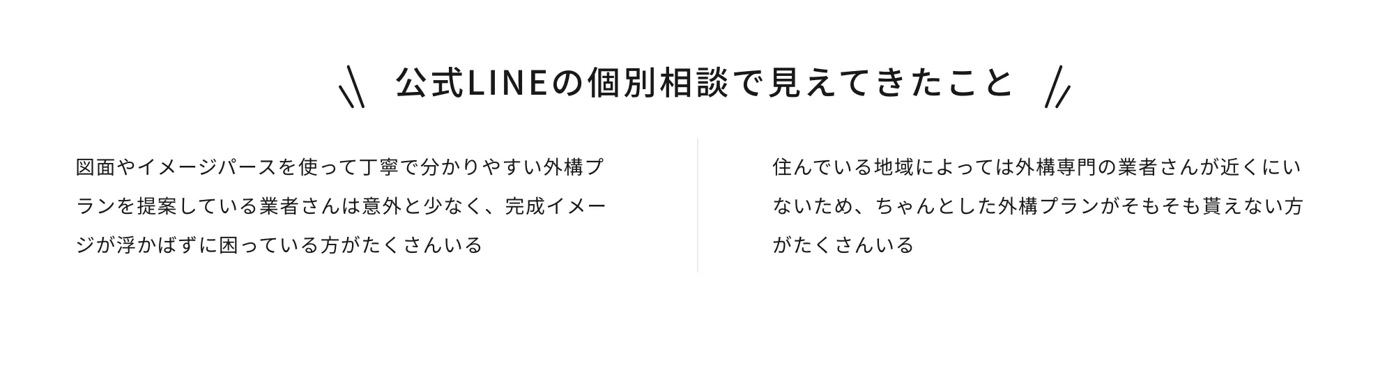 公式LINEの個別相談で見えてきたこと 図面やイメージパースを使って丁寧で分かりやすい外構プランを提案している業者さんは意外と少なく、完成イメージが浮かばずに困っている方がたくさんいる 住んでいる地域によっては外構専門の業者さんが近くにいないため、ちゃんとした外構プランがそもそも貰えない方がたくさんいる