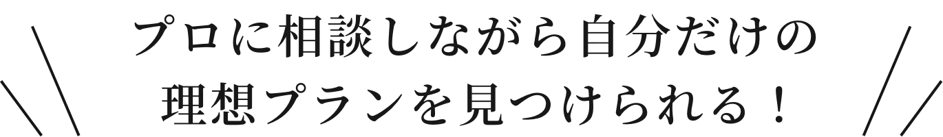 プロに相談しながら自分だけの理想プランを見つけられる！