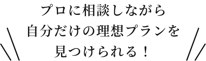 プロに相談しながら自分だけの理想プランを見つけられる！